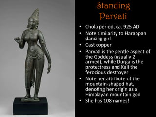 Standing
Parvati
•  Chola	
  period,	
  ca.	
  925	
  AD	
  
•  Note	
  similarity	
  to	
  Harappan	
  
dancing	
  girl	
  
•  Cast	
  copper	
  
•  Parva5	
  is	
  the	
  gentle	
  aspect	
  of	
  
the	
  Goddess	
  (usually	
  2	
  
armed),	
  while	
  Durga	
  is	
  the	
  
protectress	
  and	
  Kali	
  the	
  
ferocious	
  destroyer	
  
•  Note	
  her	
  aNribute	
  of	
  the	
  
mountain-­‐shaped	
  hat,	
  
deno5ng	
  her	
  origin	
  as	
  a	
  
Himalayan	
  mountain	
  god	
  
•  She	
  has	
  108	
  names!	
  
 