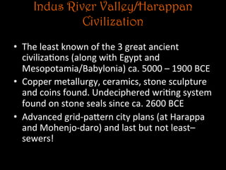 Indus River Valley/Harappan
Civilization
•  The	
  least	
  known	
  of	
  the	
  3	
  great	
  ancient	
  
civiliza5ons	
  (along	
  with	
  Egypt	
  and	
  
Mesopotamia/Babylonia)	
  ca.	
  5000	
  –	
  1900	
  BCE	
  
•  Copper	
  metallurgy,	
  ceramics,	
  stone	
  sculpture	
  
and	
  coins	
  found.	
  Undeciphered	
  wri5ng	
  system	
  
found	
  on	
  stone	
  seals	
  since	
  ca.	
  2600	
  BCE	
  
•  Advanced	
  grid-­‐paNern	
  city	
  plans	
  (at	
  Harappa	
  
and	
  Mohenjo-­‐daro)	
  and	
  last	
  but	
  not	
  least–	
  
sewers!	
  	
  
 
