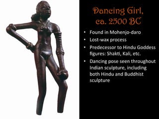 Dancing Girl,
ca. 2500 BC
•  Found	
  in	
  Mohenjo-­‐daro	
  
•  Lost-­‐wax	
  process	
  
•  Predecessor	
  to	
  Hindu	
  Goddess	
  
ﬁgures:	
  Shak5,	
  Kali,	
  etc.	
  	
  
•  Dancing	
  pose	
  seen	
  throughout	
  
Indian	
  sculpture,	
  including	
  
both	
  Hindu	
  and	
  Buddhist	
  
sculpture	
  
 