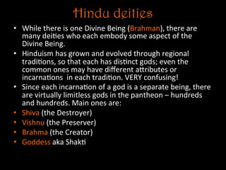 Hindu deities
•  While	
  there	
  is	
  one	
  Divine	
  Being	
  (Brahman),	
  there	
  are	
  
many	
  dei5es	
  who	
  each	
  embody	
  some	
  aspect	
  of	
  the	
  
Divine	
  Being.	
  	
  
•  Hinduism	
  has	
  grown	
  and	
  evolved	
  through	
  regional	
  
tradi5ons,	
  so	
  that	
  each	
  has	
  dis5nct	
  gods;	
  even	
  the	
  
common	
  ones	
  may	
  have	
  diﬀerent	
  aNributes	
  or	
  
incarna5ons	
  	
  in	
  each	
  tradi5on.	
  VERY	
  confusing!	
  
•  Since	
  each	
  incarna5on	
  of	
  a	
  god	
  is	
  a	
  separate	
  being,	
  there	
  
are	
  virtually	
  limitless	
  gods	
  in	
  the	
  pantheon	
  –	
  hundreds	
  
and	
  hundreds.	
  Main	
  ones	
  are:	
  
•  Shiva	
  (the	
  Destroyer)	
  
•  Vishnu	
  (the	
  Preserver)	
  
•  Brahma	
  (the	
  Creator)	
  
•  Goddess	
  aka	
  Shak5	
  
 