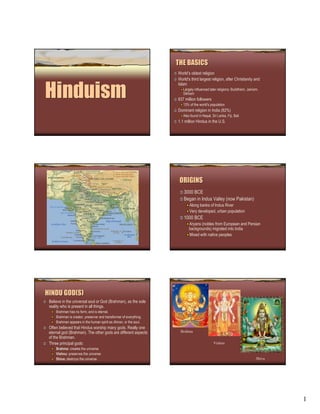 THE BASICS
                                                                    World’s oldest religion
                                                                    World's third largest religion, after Christianity and


Hinduism
                                                                    Islam
                                                                       Largely influenced later religions: Buddhism, Jainism,
                                                                       Sikhism
                                                                    837 million followers
                                                                       13% of the world's population
                                                                    Dominant religion in India (82%)
                                                                       Also found in Nepal, Sri Lanka, Fiji, Bali
                                                                    1.1 million Hindus in the U.S.




                                                                     ORIGINS
                                                                       3000 BCE
                                                                       Began in Indus Valley (now Pakistan)
                                                                           Along banks of Indus River
                                                                           Very developed, urban population
                                                                       1000 BCE
                                                                           Aryans (nobles from European and Persian
                                                                           backgrounds) migrated into India
                                                                           Mixed with native peoples




HINDU GOD(S)
 Believe in the universal soul or God (Brahman), as the sole
 reality who is present in all things.
     Brahman has no form, and is eternal.
     Brahman is creator, preserver and transformer of everything.
     Brahman appears in the human spirit as Atman, or the soul.
 Often believed that Hindus worship many gods. Really one
                                                                     Brahma
 eternal god (Brahman). The other gods are different aspects
 of the Brahman.
 Three principal gods:                                                                       Vishnu
     Brahma: creates the universe
     Vishnu: preserves the universe
                                                                                                                           Shiva
     Shiva: destroys the universe.




                                                                                                                                   1
 