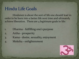 Hinduism is about the sort of life one should lead in 
order to be born into a better life next time and ultimately 
achieve liberation. There are 4 legitimate goals in life: 
1. Dharma - fulfilling one's purpose 
2. Artha - prosperity 
3. Kama - desire, sexuality, enjoyment 
4. Moksha - enlightenment 
 
