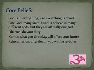 God is in everything, - so everything is “God” 
One God, many faces. Hindus believe in many 
different gods, but they are all really one god 
Dharma: do your duty 
Karma: what you do today, will affect your future 
Reincarnation: after death, you will be re-born 
 