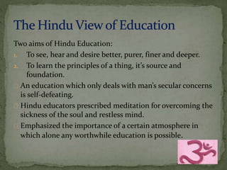 Two aims of Hindu Education: 
1. To see, hear and desire better, purer, finer and deeper. 
2. To learn the principles of a thing, it’s source and 
foundation. 
An education which only deals with man’s secular concerns 
is self-defeating. 
Hindu educators prescribed meditation for overcoming the 
sickness of the soul and restless mind. 
Emphasized the importance of a certain atmosphere in 
which alone any worthwhile education is possible. 
 