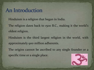 Hinduism is a religion that began in India. 
The religion dates back to 1500 B.C., making it the world's 
oldest religion. 
Hinduism is the third largest religion in the world, with 
approximately 900 million adherents. 
The origins cannot be ascribed to any single founder or a 
specific time or a single place. 
 
