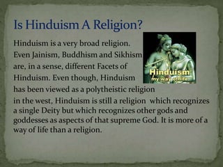 Hinduism is a very broad religion. 
Even Jainism, Buddhism and Sikhism 
are, in a sense, different Facets of 
Hinduism. Even though, Hinduism 
has been viewed as a polytheistic religion 
in the west, Hinduism is still a religion which recognizes 
a single Deity but which recognizes other gods and 
goddesses as aspects of that supreme God. It is more of a 
way of life than a religion. 
 