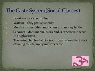 1. Priest – act as a counselor. 
2. Warrior – they protect society. 
3. Merchant - includes landowners and money lender. 
4. Servants – does manual work and is expected to serve 
the higher caste . 
5. The untouchable (dalit) – traditionally does dirty work, 
cleaning toilets, sweeping streets etc. 
 