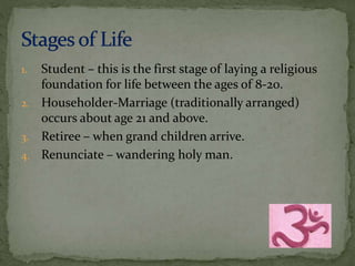 1. Student – this is the first stage of laying a religious 
foundation for life between the ages of 8-20. 
2. Householder-Marriage (traditionally arranged) 
occurs about age 21 and above. 
3. Retiree – when grand children arrive. 
4. Renunciate – wandering holy man. 
 