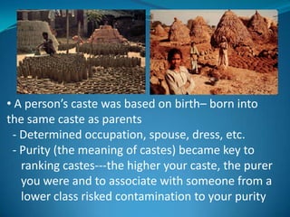 • A person’s caste was based on birth– born into
the same caste as parents
 - Determined occupation, spouse, dress, etc.
 - Purity (the meaning of castes) became key to
   ranking castes---the higher your caste, the purer
   you were and to associate with someone from a
   lower class risked contamination to your purity
 