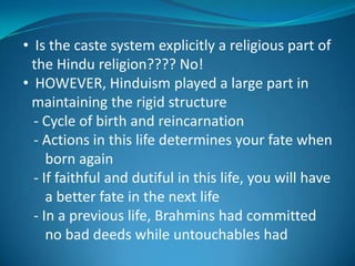 • Is the caste system explicitly a religious part of
 the Hindu religion???? No!
• HOWEVER, Hinduism played a large part in
 maintaining the rigid structure
  - Cycle of birth and reincarnation
  - Actions in this life determines your fate when
     born again
  - If faithful and dutiful in this life, you will have
     a better fate in the next life
  - In a previous life, Brahmins had committed
     no bad deeds while untouchables had
 