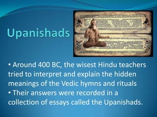 • Around 400 BC, the wisest Hindu teachers
tried to interpret and explain the hidden
meanings of the Vedic hymns and rituals
• Their answers were recorded in a
collection of essays called the Upanishads.
 
