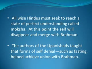 • All wise Hindus must seek to reach a
  state of perfect understanding called
  moksha. At this point the self will
  disappear and merge with Brahman

• The authors of the Upanishads taught
  that forms of self denial—such as fasting,
  helped achieve union with Brahman.
 