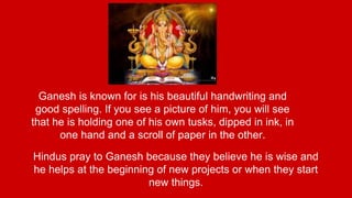 Ganesh is known for is his beautiful handwriting and 
good spelling. If you see a picture of him, you will see 
that he is holding one of his own tusks, dipped in ink, in 
one hand and a scroll of paper in the other. 
Hindus pray to Ganesh because they believe he is wise and 
he helps at the beginning of new projects or when they start 
new things. 
 