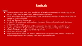 Festivals 
Diwali 
● There are many reasons why Diwali is celebrated. Many Hindus remember the ancient story of Rama 
and Sita, told in the Ramayana, one of the most sacred Hindu texts. 
● Diwali is also a time when Hindus, especially those from business communities, worship Lakshmi, the 
goddess of wealth and fortune 
● Diwali is at the start of the new year 
● In India, Diwali is traditional celebrated over five days in October or November, each sih its own 
customs and ceremonies 
● In other countries, such as Britain, celebrations usually take place over the nearest weekend 
● Joyful, popular festival. People exchange cards and gifts of sweets, jewellery and new clothes 
● Visit the Mandie for Diwali puja or perform puja at home 
● Diwali is the festival of lights 
● People decorate their homes and mandirs with divas, small clay lamps filled with oil. The divas are 
intended to guide Rama and Sita safely home, and to welcome Lakshmi. 
 