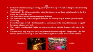 Holi 
● Holi celebrates the coming of spring, usually in February or March and begins with the siting 
of the full moon. 
● Traditionally the full moon signifies when the farmers in northern India brought in the first 
wheat harvest of the year. 
● The festival has connections with the god, Krishna. 
● The festival usually lasts 2-3 days in India and for one day only in Britain (usually at the 
weekend.) 
● On the first night of Holi - Bonfires are lit as a reminder of the story of Holika and to signify 
how good triumps over evil. 
● They gather round the fire and throw coconuts and rice into the flames as offerings to the 
gods. 
● Another ritual they may do is spray each other with coloured paints and powder. This is to 
remind people of the story of how mischief-loving Krishna once drenched his friends. 
Diwalli ⇨ ⇦ Holi 
