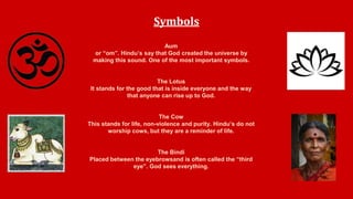 Symbols 
Aum 
or “om”. Hindu’s say that God created the universe by 
making this sound. One of the most important symbols. 
The Lotus 
It stands for the good that is inside everyone and the way 
that anyone can rise up to God. 
The Cow 
This stands for life, non-violence and purity. Hindu’s do not 
worship cows, but they are a reminder of life. 
The Bindi 
Placed between the eyebrowsand is often called the “third 
eye”. God sees everything. 
 