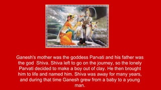 Ganesh's mother was the goddess Parvati and his father was 
the god Shiva. Shiva left to go on the journey, so the lonely 
Parvati decided to make a boy out of clay. He then brought 
him to life and named him. Shiva was away for many years, 
and during that time Ganesh grew from a baby to a young 
man. 
 