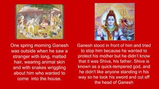 One spring morning Ganesh 
was outside when he saw a 
stranger with long, matted 
hair, wearing animal skin 
and with snakes wriggling 
about him who wanted to 
come into the house. 
Ganesh stood in front of him and tried 
to stop him because he wanted to 
protect his mother but he didn’t know 
that it was Shiva, his father. Shiva is 
known as a quick-tempered god, and 
he didn't like anyone standing in his 
way so he took his sword and cut off 
the head of Ganesh 
 