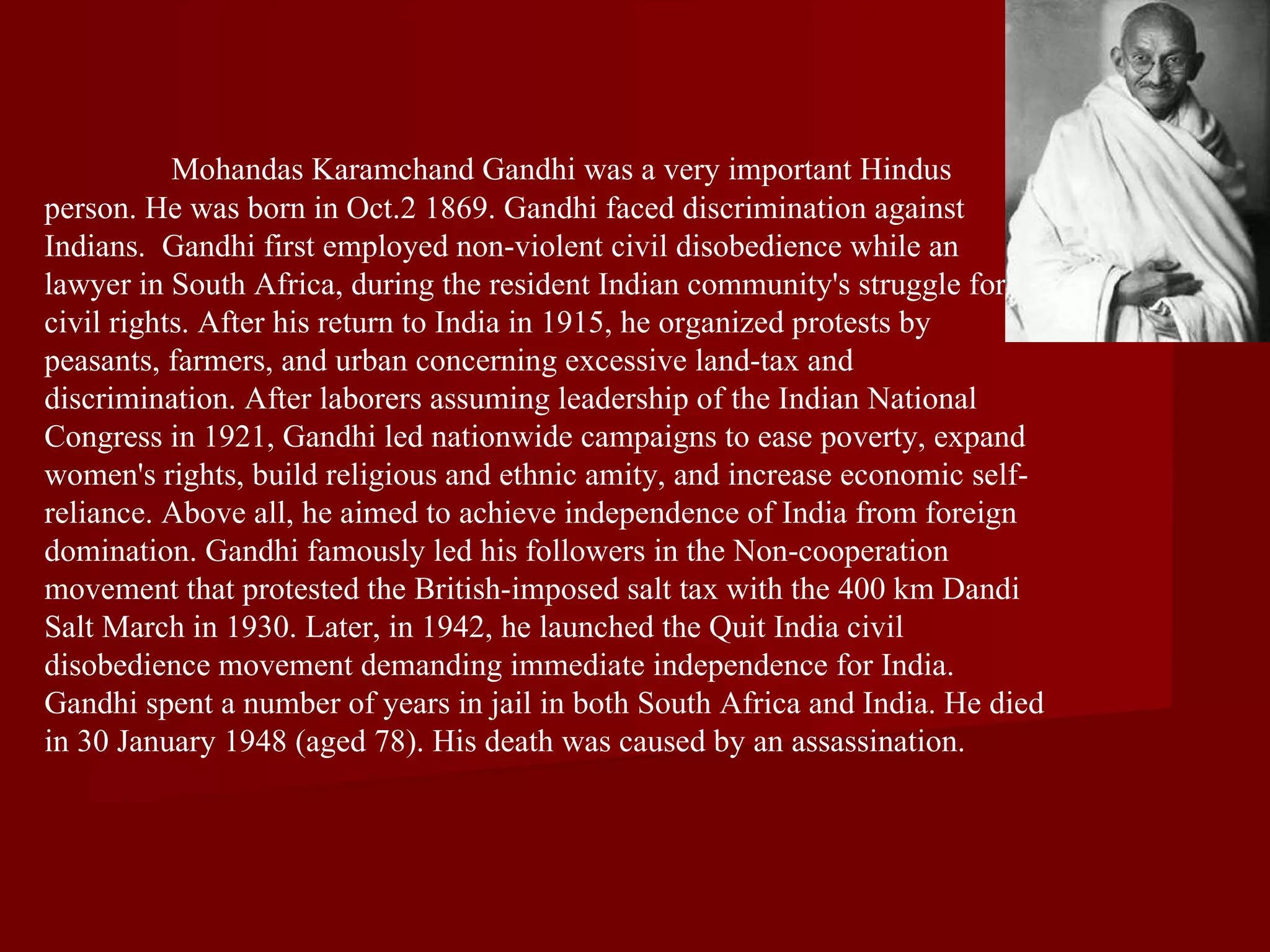 Mohandas Karamchand Gandhi was a very important Hindus person. He was born in Oct.2 1869. Gandhi faced discrimination against Indians.  Gandhi first employed non-violent civil disobedience while an  lawyer in South Africa, during the resident Indian community's struggle for civil rights. After his return to India in 1915, he organized protests by peasants, farmers, and urban concerning excessive land-tax and discrimination. After laborers assuming leadership of the Indian National Congress in 1921, Gandhi led nationwide campaigns to ease poverty, expand women's rights, build religious and ethnic amity, and increase economic self-reliance. Above all, he aimed to achieve independence of India from foreign domination. Gandhi famously led his followers in the Non-cooperation movement that protested the British-imposed salt tax with the 400 km Dandi Salt March in 1930. Later, in 1942, he launched the Quit India civil disobedience movement demanding immediate independence for India. Gandhi spent a number of years in jail in both South Africa and India. He died in 30 January 1948 (aged 78). His death was caused by an assassination.  
