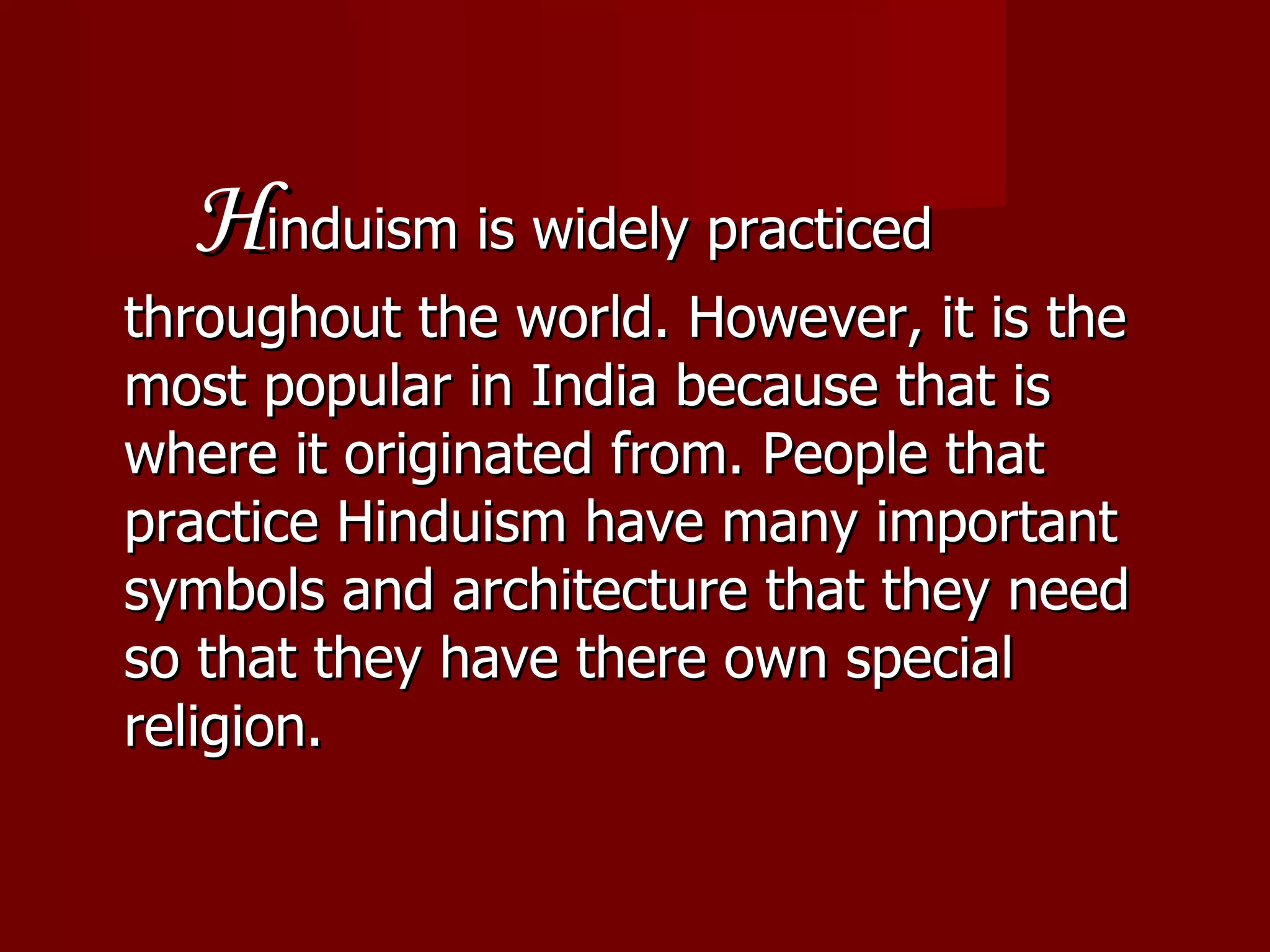   H induism is widely practiced throughout the world. However, it is the most popular in India because that is where it originated from. People that practice Hinduism have many important symbols and architecture that they need so that they have there own special religion.  