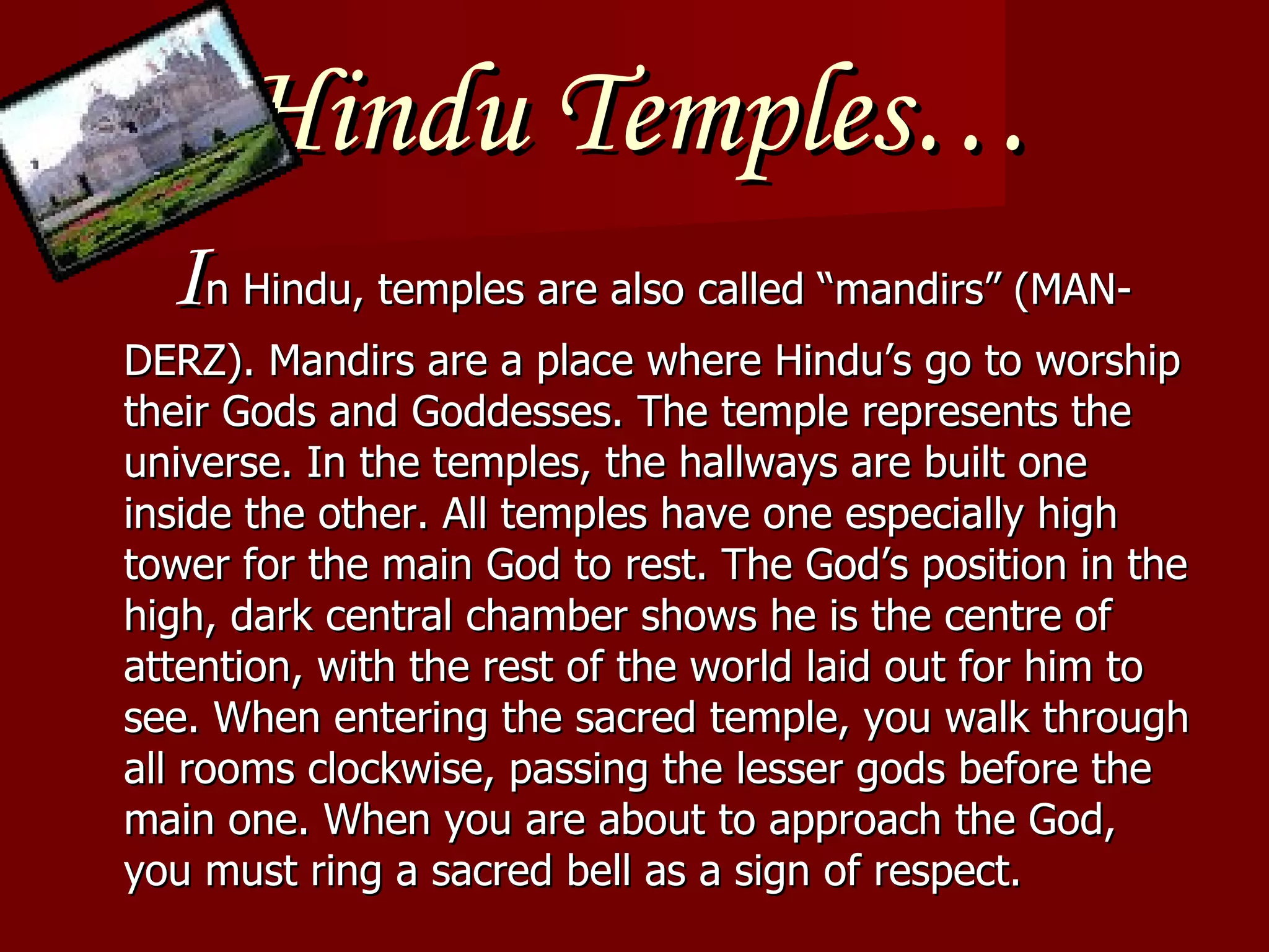 Hindu Temples… I n Hindu, temples are also called “mandirs” (MAN-DERZ). Mandirs are a place where Hindu’s go to worship their Gods and Goddesses. The temple represents the universe. In the temples, the hallways are built one inside the other. All temples have one especially high tower for the main God to rest. The God’s position in the high, dark central chamber shows he is the centre of attention, with the rest of the world laid out for him to see. When entering the sacred temple, you walk through all rooms clockwise, passing the lesser gods before the main one. When you are about to approach the God, you must ring a sacred bell as a sign of respect. 