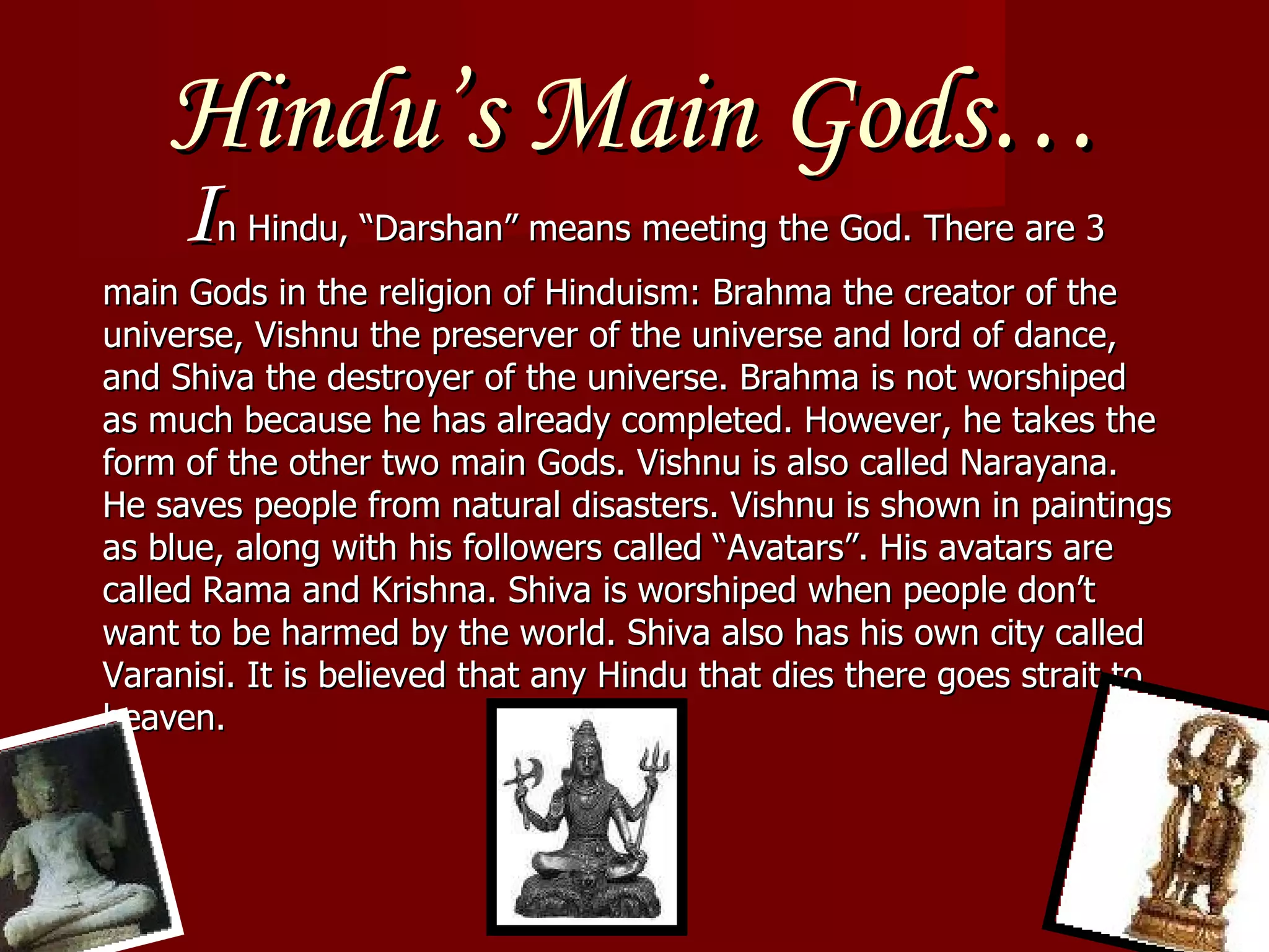 Hindu’s Main Gods… I n Hindu, “Darshan” means meeting the God. There are 3 main Gods in the religion of Hinduism: Brahma the creator of the universe, Vishnu the preserver of the universe and lord of dance, and Shiva the destroyer of the universe. Brahma is not worshiped as much because he has already completed. However, he takes the form of the other two main Gods. Vishnu is also called Narayana. He saves people from natural disasters. Vishnu is shown in paintings as blue, along with his followers called “Avatars”. His avatars are called Rama and Krishna. Shiva is worshiped when people don’t want to be harmed by the world. Shiva also has his own city called Varanisi. It is believed that any Hindu that dies there goes strait to heaven. 