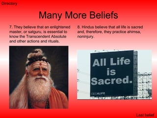 Many More Beliefs
7. They believe that an enlightened
master, or satguru, is essential to
know the Transcendent Absolute
and other actions and rituals.
8. Hindus believe that all life is sacred
and, therefore, they practice ahimsa,
noninjury.
Last belief
Directory
 