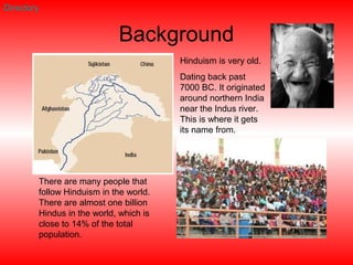 Background
Hinduism is very old.
Dating back past
7000 BC. It originated
around northern India
near the Indus river.
This is where it gets
its name from.
There are many people that
follow Hinduism in the world.
There are almost one billion
Hindus in the world, which is
close to 14% of the total
population.
Directory
 
