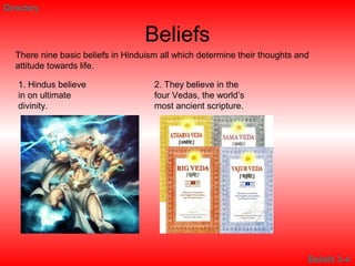 Beliefs
Directory
There nine basic beliefs in Hinduism all which determine their thoughts and
attitude towards life.
1. Hindus believe
in on ultimate
divinity.
2. They believe in the
four Vedas, the world’s
most ancient scripture.
Beliefs 3-4
 
