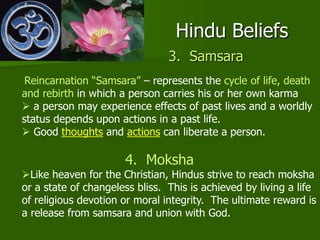 Hindu Beliefs
3. Samsara
Reincarnation “Samsara” – represents the cycle of life, death
and rebirth in which a person carries his or her own karma
 a person may experience effects of past lives and a worldly
status depends upon actions in a past life.
 Good thoughts and actions can liberate a person.
4. Moksha
Like heaven for the Christian, Hindus strive to reach moksha
or a state of changeless bliss. This is achieved by living a life
of religious devotion or moral integrity. The ultimate reward is
a release from samsara and union with God.
 