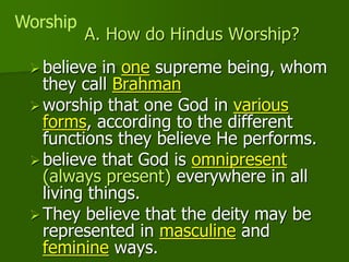 A. How do Hindus Worship?
believe in one supreme being, whom
they call Brahman
worship that one God in various
forms, according to the different
functions they believe He performs.
believe that God is omnipresent
(always present) everywhere in all
living things.
They believe that the deity may be
represented in masculine and
feminine ways.
Worship
 