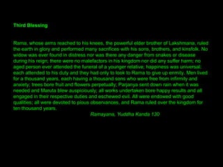 Third Blessing
Rama, whose arms reached to his knees, the powerful elder brother of Lakshmana, ruled
the earth in glory and performed many sacrifices with his sons, brothers, and kinsfolk. No
widow was ever found in distress nor was there any danger from snakes or disease
during his reign; there were no malefactors in his kingdom nor did any suffer harm; no
aged person ever attended the funeral of a younger relative; happiness was universal;
each attended to his duty and they had only to look to Rama to give up enmity. Men lived
for a thousand years, each having a thousand sons who were free from infirmity and
anxiety; trees bore fruit and flowers perpetually; Parjanya sent down rain when it was
needed and Maruta blew auspiciously; all works undertaken bore happy results and all
engaged in their respective duties and eschewed evil. All were endowed with good
qualities; all were devoted to pious observances, and Rama ruled over the kingdom for
ten thousand years.
Ramayana, Yuddha Kanda 130
 