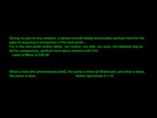 Giving no pain to any creature, a person should slowly accumulate spiritual merit for the
sake of acquiring a companion in the next world....
For in the next world neither father, nor mother, nor wife, nor sons, nor relations stay to
be his companions; spiritual merit alone remains with him.
Laws of Manu 4.238-39
What is here [the phenomenal world], the same is there [in Brahman]; and what is there,
the same is here. Katha Upanishad 2.1.10
 