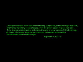 Universal Order and Truth were born of blazing spiritual fire,and thence night was born,
and thence the billowy ocean of space. From the billowy ocean of space was born
Time--the year ordaining days and nights, the ruler of every moment. In the beginning,
as before, the Creator made the sun,the moon, the heaven and the earth,
the firmament and the realm of light.
Rig Veda 10.190.1-3
 