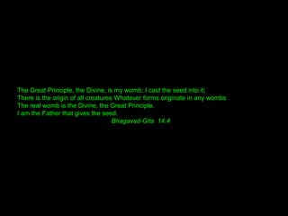 The Great Principle, the Divine, is my womb; I cast the seed into it;
There is the origin of all creatures Whatever forms originate in any wombs
The real womb is the Divine, the Great Principle.
I am the Father that gives the seed.
Bhagavad-Gita 14.4
 
