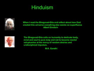 Hinduism
When I read the Bhagavad-Gita and reflect about how God
created this universe everything else seems so superfluous
Albert Einstein
The Bhagavad-Gita calls on humanity to dedicate body,
mind and soul to pure duty and not to become mental
voluptuaries at the mercy of random desires and
undisciplined impulses.
M.K. Gandhi
 