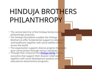 HINDUJA BROTHERS
PHILANTHROPY
• The central doctrine of the Hinduja family involves
philanthropic practices.
• The Hinduja Foundation enables the Hinduja
Brothers to offer fundamental support to education
and healthcare together with social welfare efforts
across the world.
• The organization supports diverse projects that assist
poor communities through various initiatives.
• Through their resources the Hinduja family directs
outcomes that support their disaster relief work
together with social development projects and
educational advancement programs.
 