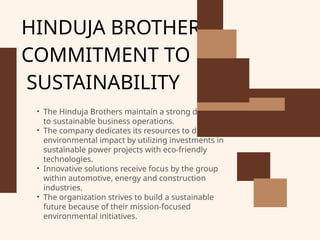 HINDUJA BROTHER’S
COMMITMENT TO
SUSTAINABILITY
• The Hinduja Brothers maintain a strong dedication
to sustainable business operations.
• The company dedicates its resources to diminish
environmental impact by utilizing investments in
sustainable power projects with eco-friendly
technologies.
• Innovative solutions receive focus by the group
within automotive, energy and construction
industries.
• The organization strives to build a sustainable
future because of their mission-focused
environmental initiatives.
 