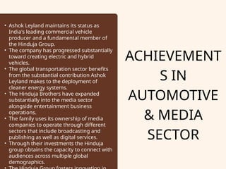 ACHIEVEMENT
S IN
AUTOMOTIVE
& MEDIA
SECTOR
• Ashok Leyland maintains its status as
India's leading commercial vehicle
producer and a fundamental member of
the Hinduja Group.
• The company has progressed substantially
toward creating electric and hybrid
vehicles.
• The global transportation sector benefits
from the substantial contribution Ashok
Leyland makes to the deployment of
cleaner energy systems.
• The Hinduja Brothers have expanded
substantially into the media sector
alongside entertainment business
operations.
• The family uses its ownership of media
companies to operate through different
sectors that include broadcasting and
publishing as well as digital services.
• Through their investments the Hinduja
group obtains the capacity to connect with
audiences across multiple global
demographics.
 