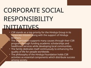 CORPORATE SOCIAL
RESPONSIBILITY
INITIATIVES
• CSR stands as a top priority for the Hinduja Group in its
corporate mission along with the support of Hinduja
Brothers.
• The organization supports many causes through their CSR
program through funding academic scholarships and
healthcare services while developing local communities.
• The family dedicates itself continuously to enhancing the
quality of life for people worldwide.
• The philosophy of the Hinduja Foundation holds CSR
activities as essential components which distribute success
among society.
 