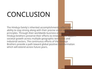 CONCLUSION
The Hinduja family's inherited accomplishments reflect their
ability to stay strong along with their precise vision and ethical
principles. Through their worldwide business empire, the
Hinduja brothers preserve their efforts to innovate and support
societal growth across multiple geographic territories and
industrial sectors. The continuous efforts of the Hinduja
Brothers provide a path toward global positive transformation
which will extend across future years.
 