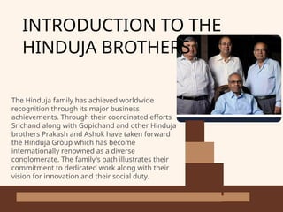 INTRODUCTION TO THE
HINDUJA BROTHERS
The Hinduja family has achieved worldwide
recognition through its major business
achievements. Through their coordinated efforts
Srichand along with Gopichand and other Hinduja
brothers Prakash and Ashok have taken forward
the Hinduja Group which has become
internationally renowned as a diverse
conglomerate. The family's path illustrates their
commitment to dedicated work along with their
vision for innovation and their social duty.
 