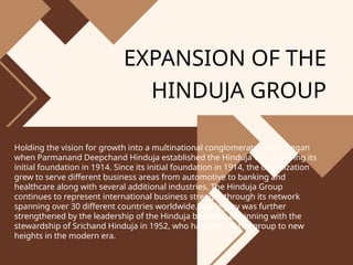 EXPANSION OF THE
HINDUJA GROUP
Holding the vision for growth into a multinational conglomerate status began
when Parmanand Deepchand Hinduja established the Hinduja Group during its
initial foundation in 1914. Since its initial foundation in 1914, the organization
grew to serve different business areas from automotive to banking and
healthcare along with several additional industries. The Hinduja Group
continues to represent international business strength through its network
spanning over 30 different countries worldwide. The legacy was further
strengthened by the leadership of the Hinduja brothers, beginning with the
stewardship of Srichand Hinduja in 1952, who had steered the group to new
heights in the modern era.
 