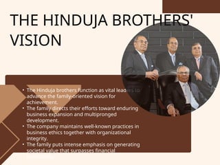 • The Hinduja brothers function as vital leaders to
advance the family-oriented vision for
achievement.
• The family directs their efforts toward enduring
business expansion and multipronged
development.
• The company maintains well-known practices in
business ethics together with organizational
integrity.
• The family puts intense emphasis on generating
societal value that surpasses financial
profitability.
THE HINDUJA BROTHERS'
VISION
 