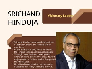 SRICHAND
HINDUJA
Visionary Leader
• Srichand Hinduja maintained the position
of patriarch among the Hinduja family
members.
• As the essential driving force, he has led
the Hinduja Group on its expansion path.
• Through major business development
efforts Srichand directed the group toward
major growth in India as well as Europe and
the Middle East.
• His philanthropic activities include active
involvement in many charitable projects.
 