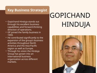 GOPICHAND
HINDUJA
Key Business Strategist
• Gopichand Hinduja stands out
through his excellent business
capabilities and forward-thinking
direction of operations.
• GP joined the family business in
1959.
• He contributed significantly to the
expansion of the group's business
activities throughout North
America and the Asia-Pacific
region as well as Europe.
• Through his vision the Hinduja
Group has grown into an
international business
organization across different
markets.
 