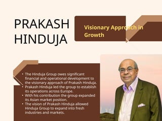 PRAKASH
HINDUJA
Visionary Approach in
Growth
• The Hinduja Group owes significant
financial and operational development to
the visionary approach of Prakash Hinduja.
• Prakash Hinduja led the group to establish
its operations across Europe.
• With his contribution the group expanded
its Asian market position.
• The vision of Prakash Hinduja allowed
Hinduja Group to expand into fresh
industries and markets.
 