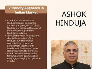 ASHOK
HINDUJA
Visionary Approach in
Indian Market
• Ashok P. Hinduja Chairman,
Hinduja Group of Companies
(India) is the youngest son of P.D.
Hinduja, the esteemed founder of
the Hinduja Group and the
Hinduja Foundation.
• Through his vision he directs the
charitable initiatives of the
Hinduja Foundation which
concentrate on education
development together with
healthcare initiatives and water
resource preservation projects.
• Ashok became involved in the
family’s growing business at an
early age, managing its operations
in India.
 