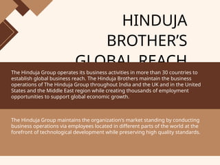 HINDUJA
BROTHER’S
GLOBAL REACH
The Hinduja Group operates its business activities in more than 30 countries to
establish global business reach. The Hinduja Brothers maintain the business
operations of The Hinduja Group throughout India and the UK and in the United
States and the Middle East region while creating thousands of employment
opportunities to support global economic growth.
The Hinduja Group maintains the organization's market standing by conducting
business operations via employees located in different parts of the world at the
forefront of technological development while preserving high quality standards.
 
