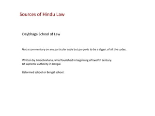 Sources of Hindu Law

Daybhaga School of Law

Not a commentary on any particular code but purports to be a digest of all the codes.

Written by Jimootvahana, who flourished in beginning of twelfth century.
Of supreme authority in Bengal.
Reformed school or Bengal school.

 